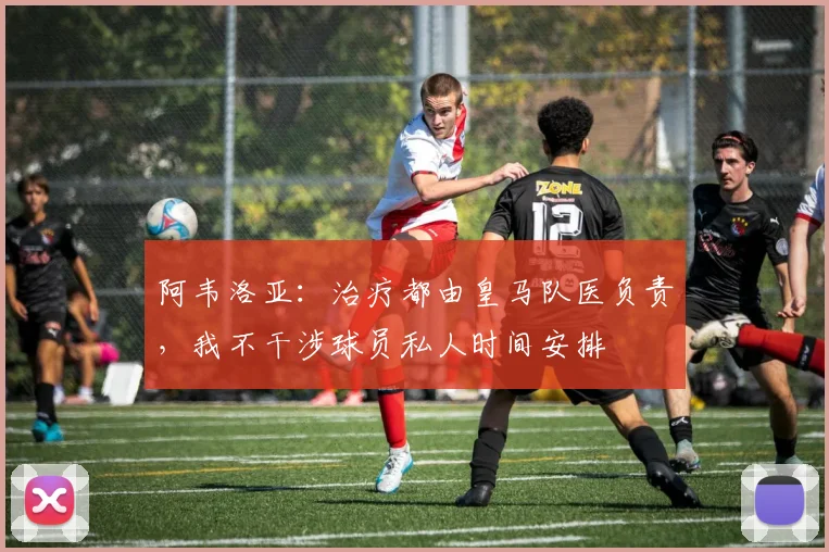 阿韦洛亚：治疗都由皇马队医负责，我不干涉球员私人时间安排