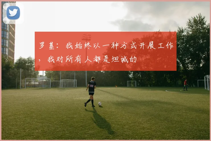 罗基：我始终以一种方式开展工作，我对所有人都是坦诚的