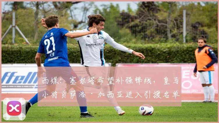 西媒：塞尔塔希望补强锋线，皇马小将贡萨洛·加西亚进入引援名单