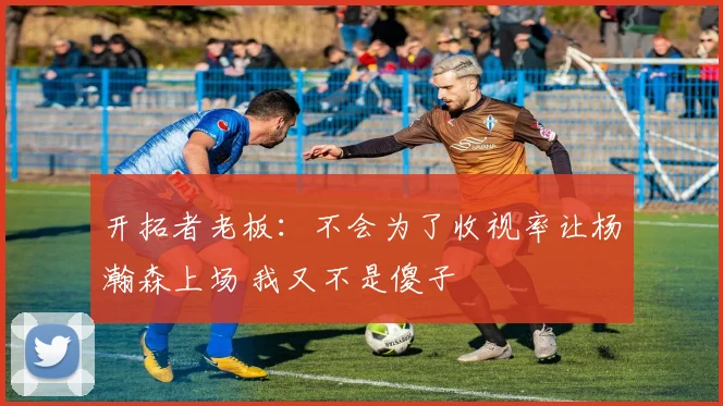 开拓者老板：不会为了收视率让杨瀚森上场 我又不是傻子