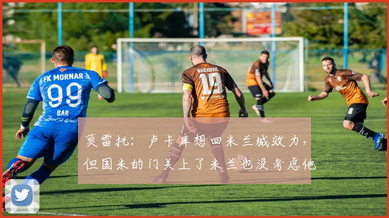 莫雷托：卢卡库想回米兰城效力，但国米的门关上了米兰也没考虑他