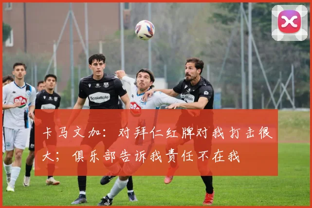 卡马文加：对拜仁红牌对我打击很大；俱乐部告诉我责任不在我